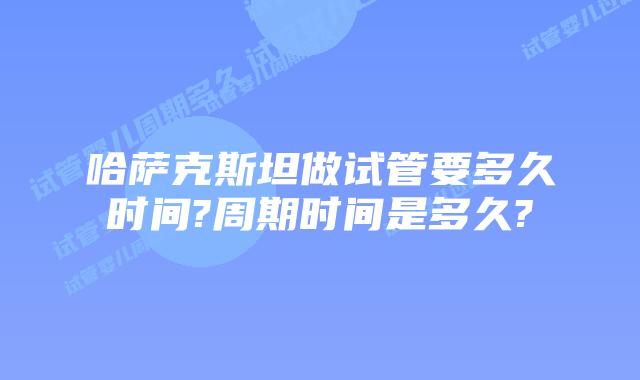 哈萨克斯坦做试管要多久时间?周期时间是多久?