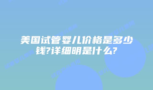 美国试管婴儿价格是多少钱?详细明是什么?