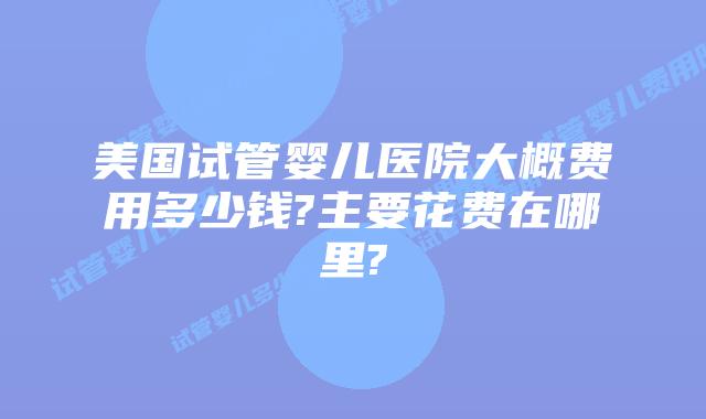 美国试管婴儿医院大概费用多少钱?主要花费在哪里?