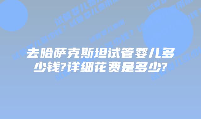 去哈萨克斯坦试管婴儿多少钱?详细花费是多少?