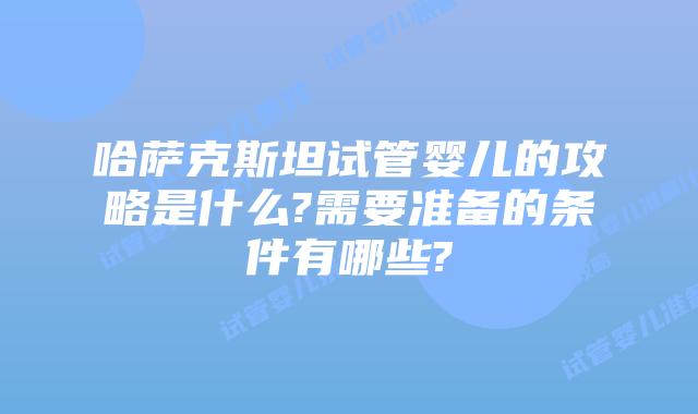 哈萨克斯坦试管婴儿的攻略是什么?需要准备的条件有哪些?