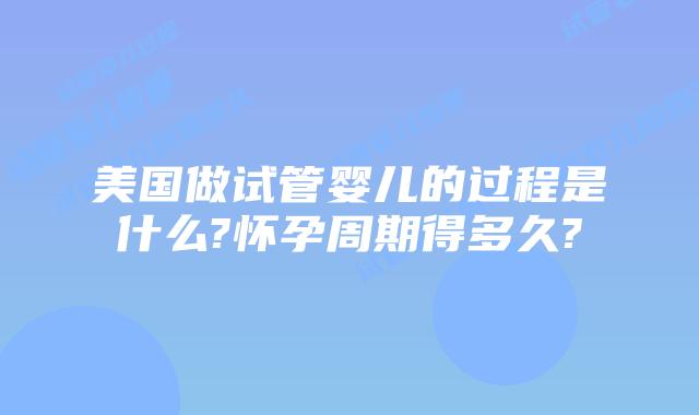 美国做试管婴儿的过程是什么?怀孕周期得多久?