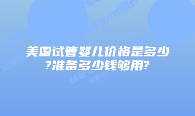 美国试管婴儿价格是多少?准备多少钱够用?