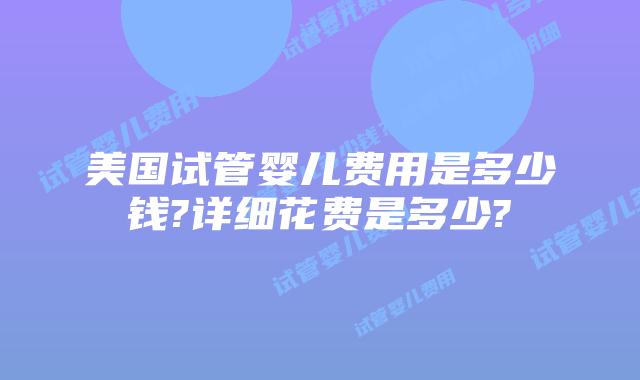美国试管婴儿费用是多少钱?详细花费是多少?