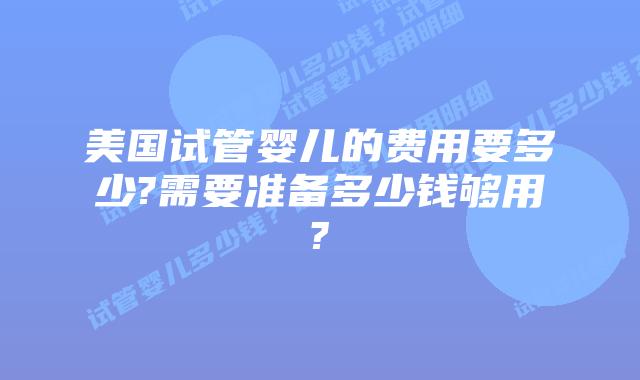 美国试管婴儿的费用要多少?需要准备多少钱够用?