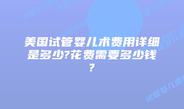 美国试管婴儿术费用详细是多少?花费需要多少钱?