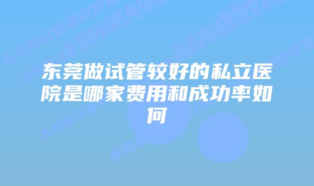 东莞做试管较好的私立医院是哪家费用和成功率如何