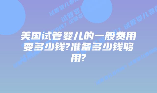 美国试管婴儿的一般费用要多少钱?准备多少钱够用?