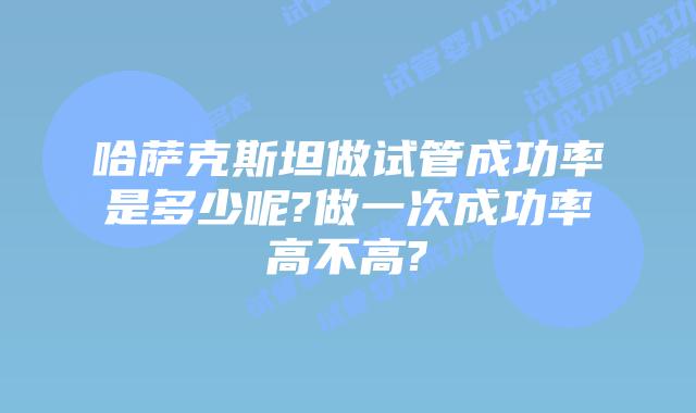 哈萨克斯坦做试管成功率是多少呢?做一次成功率高不高?