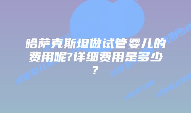 哈萨克斯坦做试管婴儿的费用呢?详细费用是多少?