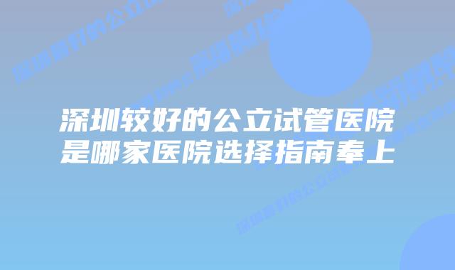深圳较好的公立试管医院是哪家医院选择指南奉上