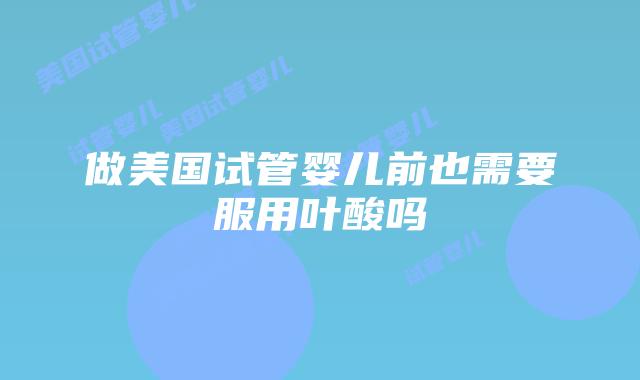 做美国试管婴儿前也需要服用叶酸吗