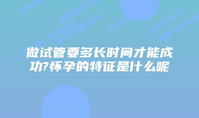做试管要多长时间才能成功?怀孕的特征是什么呢