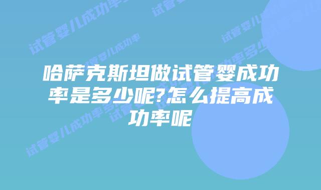 哈萨克斯坦做试管婴成功率是多少呢?怎么提高成功率呢