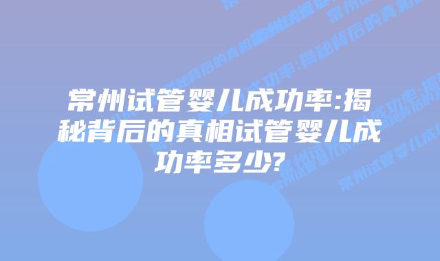 常州试管婴儿成功率:揭秘背后的真相试管婴儿成功率多少?