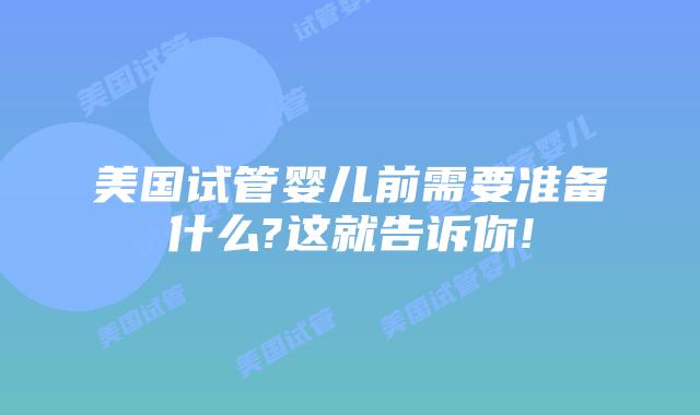 美国试管婴儿前需要准备什么?这就告诉你!