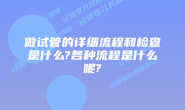 做试管的详细流程和检查是什么?各种流程是什么呢?