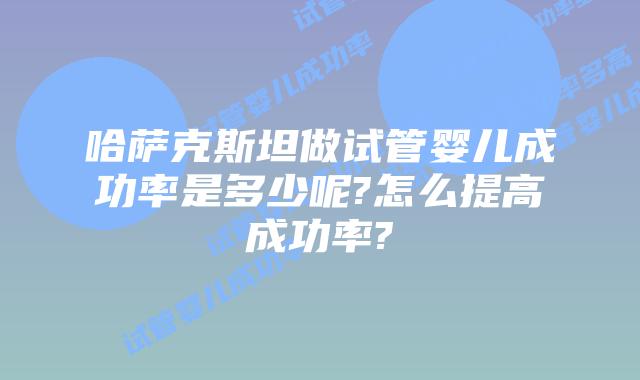 哈萨克斯坦做试管婴儿成功率是多少呢?怎么提高成功率?