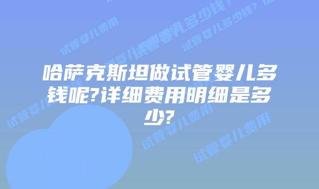 哈萨克斯坦做试管婴儿多钱呢?详细费用明细是多少?