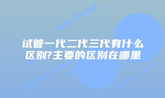 试管一代二代三代有什么区别?主要的区别在哪里