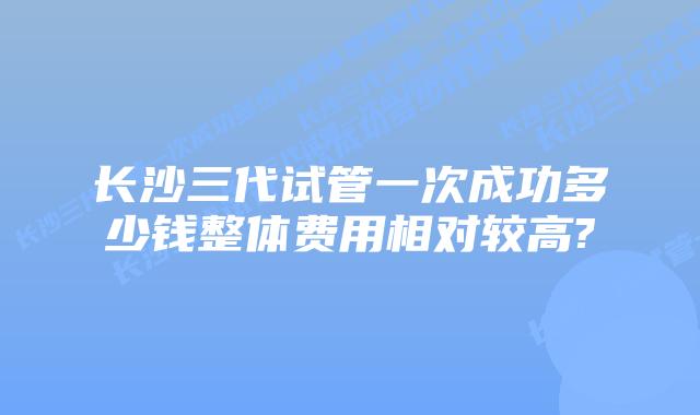 长沙三代试管一次成功多少钱整体费用相对较高?