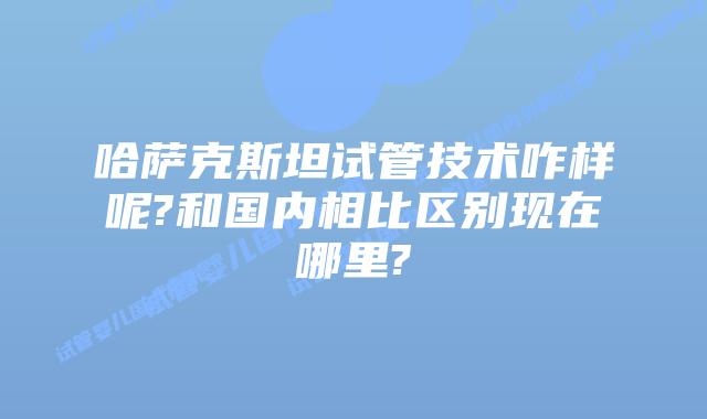 哈萨克斯坦试管技术咋样呢?和国内相比区别现在哪里?