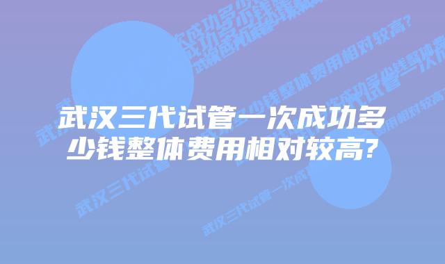 武汉三代试管一次成功多少钱整体费用相对较高?