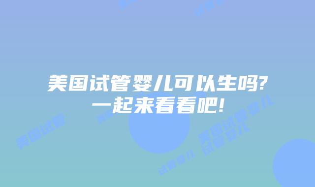 美国试管婴儿可以生吗?一起来看看吧!