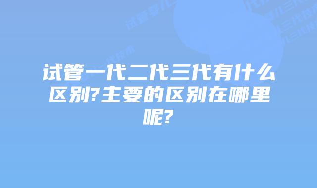 试管一代二代三代有什么区别?主要的区别在哪里呢?