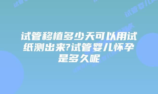 试管移植多少天可以用试纸测出来?试管婴儿怀孕是多久呢