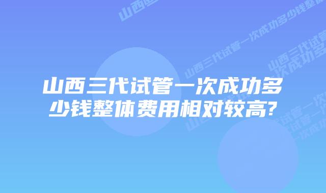 山西三代试管一次成功多少钱整体费用相对较高?