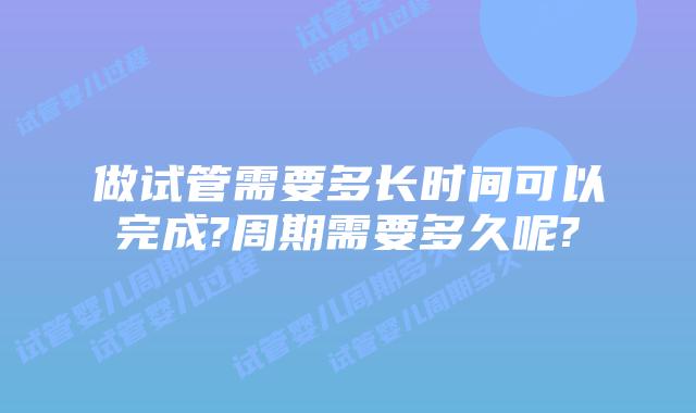做试管需要多长时间可以完成?周期需要多久呢?
