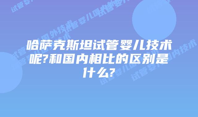 哈萨克斯坦试管婴儿技术呢?和国内相比的区别是什么?