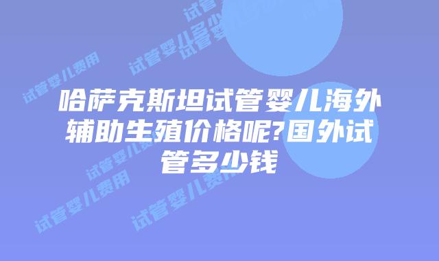 哈萨克斯坦试管婴儿海外辅助生殖价格呢?国外试管多少钱
