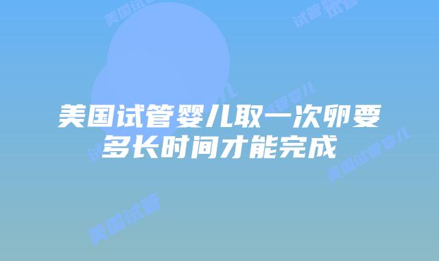 美国试管婴儿取一次卵要多长时间才能完成