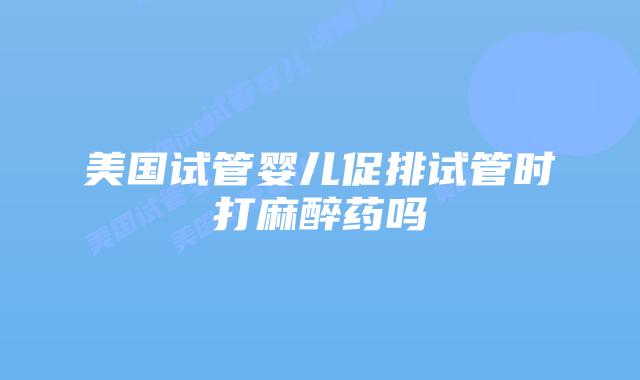 美国试管婴儿促排试管时打麻醉药吗