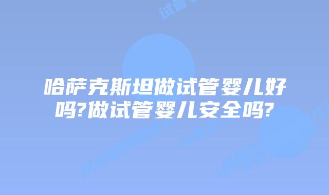 哈萨克斯坦做试管婴儿好吗?做试管婴儿安全吗?