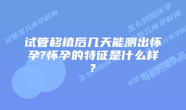 试管移植后几天能测出怀孕?怀孕的特征是什么样?