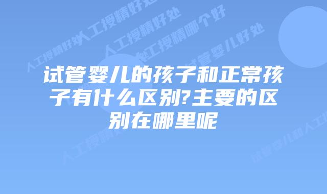 试管婴儿的孩子和正常孩子有什么区别?主要的区别在哪里呢