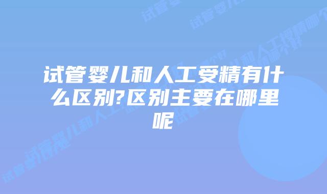 试管婴儿和人工受精有什么区别?区别主要在哪里呢