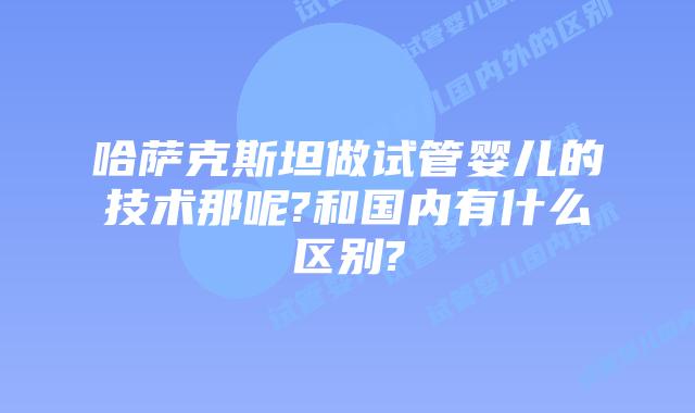 哈萨克斯坦做试管婴儿的技术那呢?和国内有什么区别?