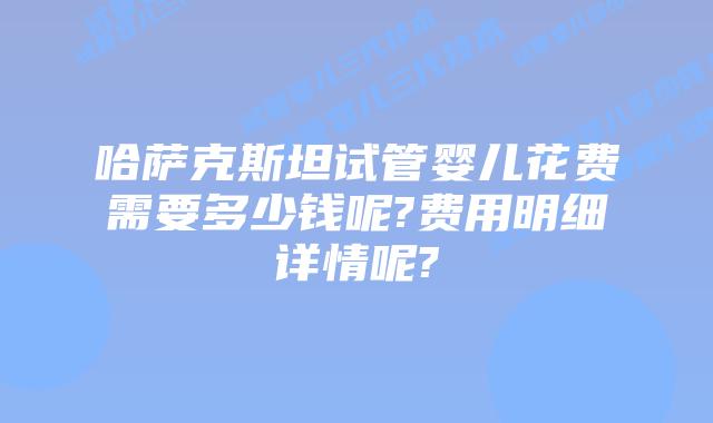 哈萨克斯坦试管婴儿花费需要多少钱呢?费用明细详情呢?