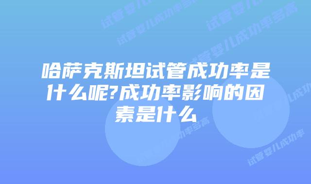 哈萨克斯坦试管成功率是什么呢?成功率影响的因素是什么