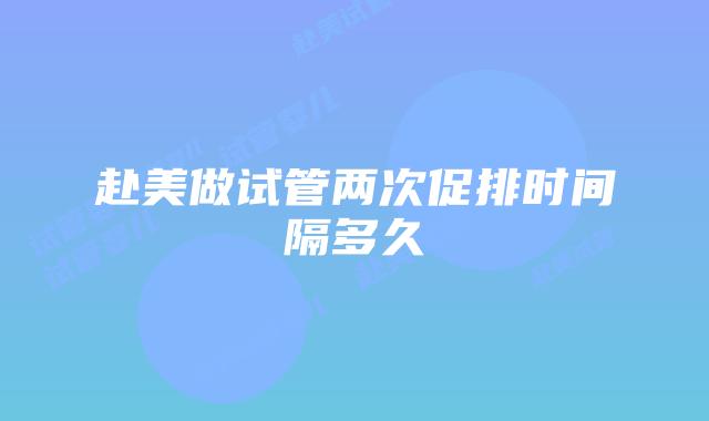 赴美做试管两次促排时间隔多久