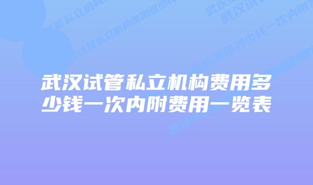 武汉试管私立机构费用多少钱一次内附费用一览表