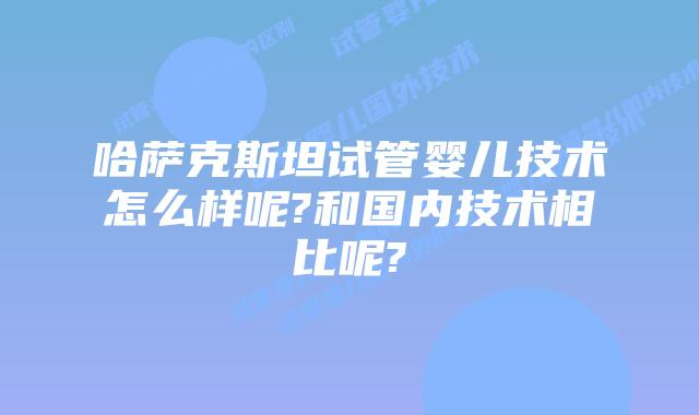 哈萨克斯坦试管婴儿技术怎么样呢?和国内技术相比呢?