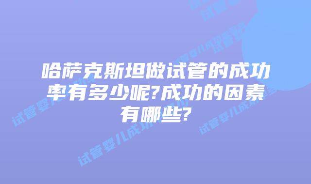 哈萨克斯坦做试管的成功率有多少呢?成功的因素有哪些?