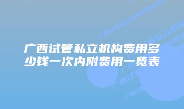广西试管私立机构费用多少钱一次内附费用一览表