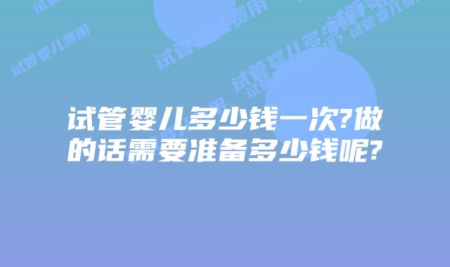 试管婴儿多少钱一次?做的话需要准备多少钱呢?