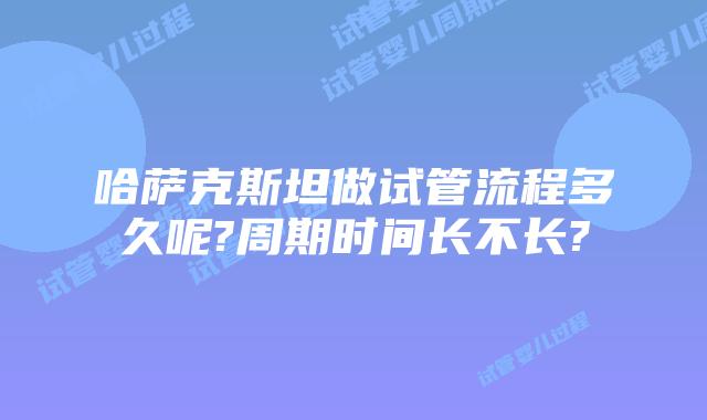 哈萨克斯坦做试管流程多久呢?周期时间长不长?